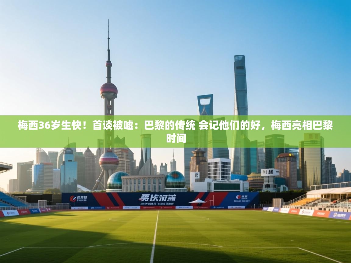 梅西36岁生快!首谈被嘘:巴黎的传统 会记他们的好,梅西亮相巴黎时间