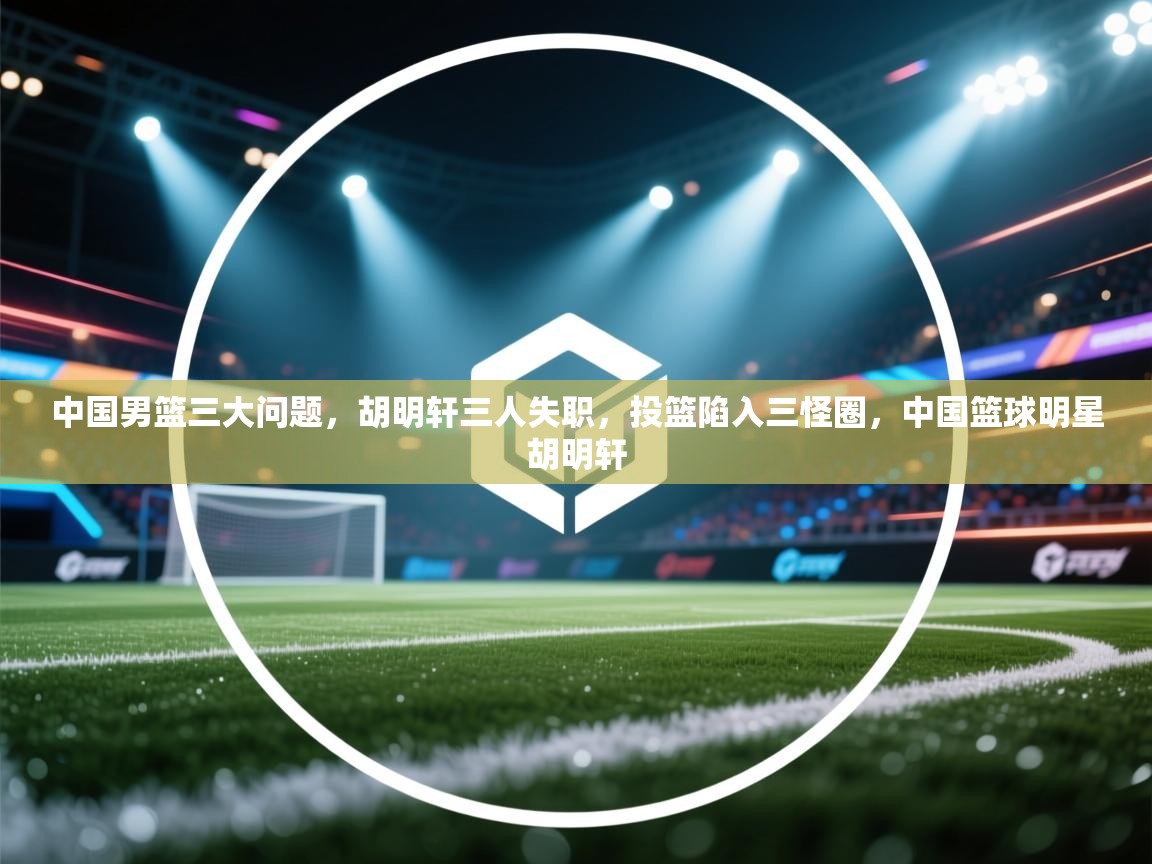中国男篮三大问题，胡明轩三人失职，投篮陷入三怪圈，中国篮球明星胡明轩