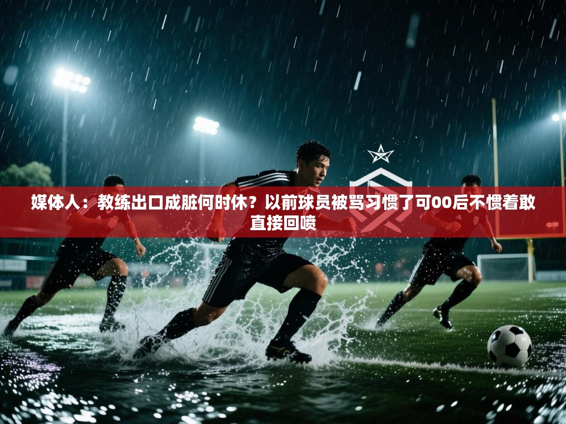 媒体人：教练出口成脏何时休？以前球员被骂习惯了可00后不惯着敢直接回喷