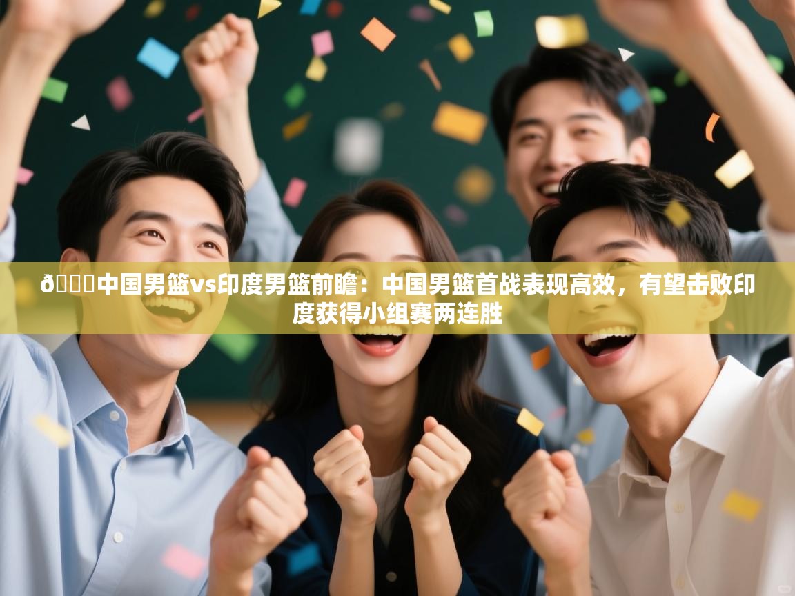 🏀中国男篮vs印度男篮前瞻：中国男篮首战表现高效，有望击败印度获得小组赛两连胜