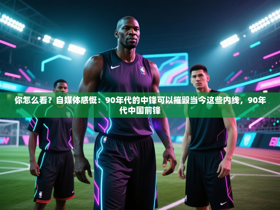 你怎么看?自媒体感慨:90年代的中锋可以摧毁当今这些内线,90年代中国前锋 第1张