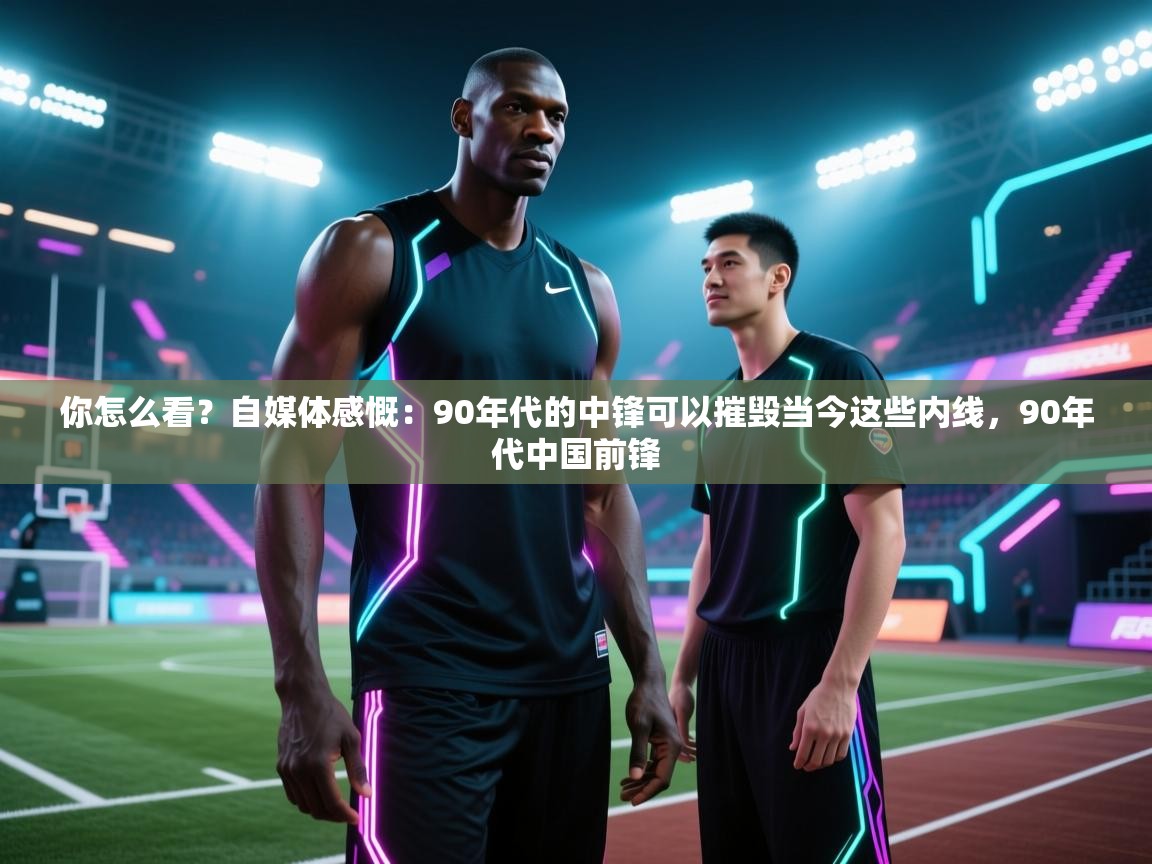 你怎么看?自媒体感慨:90年代的中锋可以摧毁当今这些内线,90年代中国前锋 第2张