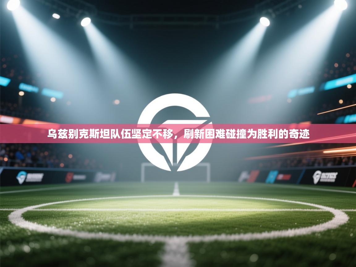 乌兹别克斯坦队伍坚定不移，刷新困难碰撞为胜利的奇迹  第1张